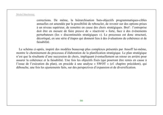 Michel Marchesnay
66
corrections. De même, la hiérarchisation buts-objectifs programmatiques-cibles
annuelles est amendée par la possibilité de reboucler, de revenir sur des options prises
à un niveau supérieur, de remettre en cause des choix stratégiques. Bref : l’entreprise
doit être en mesure de faire preuve de « réactivité » forte, face à des événements
perturbateurs (les « discontinuités stratégiques »). Le processus est donc structuré,
décortiqué, en une série d’étapes qui donnent lieu à des évaluations de cohérence et de
faisabilité.
Le schéma ci-après, inspiré des modèles beaucoup plus complexes présentés par Ansoff lui-même,
montre le cheminement du processus d’élaboration de la planification stratégique. Le plan stratégique
n’est que la résultante d’une succession de choix, impliquant éventuellement un retour en arrière pour
assurer la cohérence et la faisabilité. Une fois les objectifs fixés (qui pourront être remis en cause à
l’issue de l’exécution du plan), on procède à une analyse « SWOT » (cf. chapitre précédent), qui
débouche, une fois les ajustements faits, sur des perspectives d’expansion et de diversification.
 