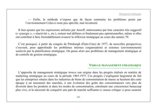 Management Stratégique
69
— Enfin, la méthode n’expose que de façon sommaire les problèmes posés par
l’environnement Celui-ci reste peu spécifié, mal inventorié.
II faut ajouter que les expressions utilisées par Ansoff, intéressantes par leur caractère très suggestif
(« synergie », « réactivité », etc.), restent mal définies et finalement peu opérationnelles, même si elles
ont contribué à faire formidablement avancer la réflexion stratégique au cours des années 70.
C’est pourquoi, à partir du congrès de Pittsburgh (États-Unis) de 1977, de nouvelles perspectives
s’ouvrent, pour approfondir les problèmes internes (organisation) et externes (environnement)
soulevés par la planification stratégique. On passe alors aux problèmes de management stratégique et
de contrôle de gestion stratégique.
VERS LE MANAGEMENT STRATEGIQUE
L’approche de management stratégique trouve son origine dans les progrès réalisés en matière de
marketing stratégique au cours de la période 1965-1975. Ces progrès s’expliquent largement du fait
que les entreprises situées dans les industries de biens de consommation de masse se heurtent dès cette
époque à un tassement des marchés, à une évolution des goûts des consommateurs vers plus de
diversité dans les produits et dans les modes de consommation, entraînant une concurrence beaucoup
plus vive, et la nécessité de conquérir une part de marché suffisante (« masse critique ») pour soutenir
 