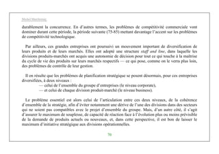Michel Marchesnay
70
durablement la concurrence. En d’autres termes, les problèmes de compétitivité commerciale vont
dominer durant cette période, la période suivante (75-85) mettant davantage l’accent sur les problèmes
de compétitivité technologique.
Par ailleurs, ces grandes entreprises ont poursuivi un mouvement important de diversification de
leurs produits et de leurs marchés. Elles ont adopté une structure staff and line, dans laquelle les
divisions produits-marchés ont acquis une autonomie de décision pour tout ce qui touche à la maîtrise
du cycle de vie des produits sur leurs marchés respectifs — ce qui pose, comme on le verra plus loin,
des problèmes de contrôle de leur gestion.
Il en résulte que les problèmes de planification stratégique se posent désormais, pour ces entreprises
diversifiées, à deux niveaux :
— celui de l’ensemble du groupe d’entreprises (le niveau corporate),
— et celui de chaque division produit-marché (le niveau business).
Le problème essentiel est alors celui de l’articulation entre ces deux niveaux, de la cohérence
d’ensemble de la stratégie, afin d’éviter notamment une dérive de l’une des divisions dans des secteurs
qui ne soient pas compatibles avec le projet d’ensemble du groupe. Mais, d’un autre côté, il s’agit
d’assurer le maximum de souplesse, de capacité de réaction face à l’évolution plus ou moins prévisible
de la demande de produits actuels ou nouveaux, et, dans cette perspective, il est bon de laisser le
maximum d’initiative stratégique aux divisions opérationnelles.
 