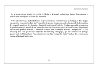 Management Stratégique
71
Le schéma suivant, inspiré du modèle de Hofer et Schendel, traduit cette double dimension de la
planification stratégique au début des années 80.
Cette articulation est d’abord obtenue en procédant à une formulation de la stratégie en deux étapes.
La première concerne les buts de l’ensemble du groupe (corporate goals), la seconde la formulation
des objectifs au niveau des domaines d’activité stratégique (DAS). Le DAS correspond à un ensemble
de produits-marchés soumis à une même logique d’action stratégique il s’identifie assez largement à
une division produits-marchés. Comme on le verra dans le chapitre suivant, l’analyse des DAS va
beaucoup plus loin que la seule approche de marketing stratégique, qui ne s’intéresse en principe
qu’aux seuls problèmes liés à l’exploitation des marchés, puisqu’elle inclut l’analyse des ressources du
groupe, affectées à la division.
 