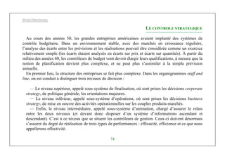Michel Marchesnay
74
LE CONTROLE STRATEGIQUE
Au cours des années 50, les grandes entreprises américaines avaient implanté des systèmes de
contrôle budgétaire. Dans un environnement stable, avec des marchés en croissance régulière,
l’analyse des écarts entre les prévisions et les réalisations pouvait être considérée comme un exercice
relativement simple (les écarts étaient analysés en écarts sur prix et écarts sur quantités). À partir du
milieu des années 60, les contrôleurs de budget vont devoir élargir leurs qualifications, à mesure que la
notion de planification devient plus complexe, et ne peut plus s’assimiler à la simple prévision
annuelle.
En premier lieu, la structure des entreprises se fait plus complexe. Dans les organigrammes staff and
line, on est conduit à distinguer trois niveaux de décision :
— Le niveau supérieur, appelé sous-système de finalisation, où sont prises les décisions corporate
strategy, de politique générale, les orientations majeures.
— Le niveau inférieur, appelé sous-système d’opérations, où sont prises les décisions business
strategy, de mise en oeuvre des activités opérationnelles sur les couples produits-marchés.
— Enfin, le niveau intermédiaire, appelé sous-système d’animation, chargé d’assurer le relais
entre les deux niveaux (et devant donc disposer d’un système d’informations ascendant et
descendant). C’est à ce niveau que se situent les contrôleurs de gestion. Ceux-ci doivent désormais
s’assurer du degré de réalisation de trois types de performances : efficacité, efficience et ce que nous
appellerons effectivité.
 