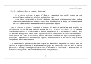 Management Stratégique
75
En effet, traditionnellement, on tend à distinguer :
— au niveau politique, le degré d’efficacité, c’est-à-dire dans quelle mesure les buts
(objectifs) sont atteints, soit : résultats atteints / buts visés;
— au niveau opérationnel, le degré d’efficience, c’est-à-dire le rapport des résultats atteints
aux ressources (matérielles, humaines, financières, d’information, de temps, etc.) consommées à
cet effet. Ces ressources apparaissent en principe dans les budgets.
Mais il convient d’ajouter l’effectivité, c’est-à-dire le degré de satisfaction des membres de
l’organisation en fonction des résultats atteints. En effet, au cours des années 70, les grandes
entreprises diversifiées et décentralisées se heurtent au problème de la motivation des cadres. L’une
des pierres d’achoppement réside dans l’implication de tous en faveur de la réalisation des objectifs.
Généralement, les cadres se retranchent derrière les cibles fixées lors des négociations budgétaires,
privilégiant l’application des procédures par rapport à la mise en oeuvre de processus d’adaptation aux
changements dans l’environnement.
Les contrôleurs de gestion doivent alors adopter une démarche d’intégration du contrôle dans les
objectifs et les préoccupations du management stratégique. Le contrôle est alors pris dans le sens de
processus de pilotage, davantage que dans le sens de procédure de vérification — du moins dans les
manuels de management... Plusieurs techniques sont alors proposées :
 