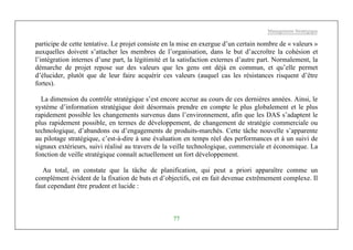Management Stratégique
77
participe de cette tentative. Le projet consiste en la mise en exergue d’un certain nombre de « valeurs »
auxquelles doivent s’attacher les membres de l’organisation, dans le but d’accroître la cohésion et
l’intégration internes d’une part, la légitimité et la satisfaction externes d’autre part. Normalement, la
démarche de projet repose sur des valeurs que les gens ont déjà en commun, et qu’elle permet
d’élucider, plutôt que de leur faire acquérir ces valeurs (auquel cas les résistances risquent d’être
fortes).
La dimension du contrôle stratégique s’est encore accrue au cours de ces dernières années. Ainsi, le
système d’information stratégique doit désormais prendre en compte le plus globalement et le plus
rapidement possible les changements survenus dans l’environnement, afin que les DAS s’adaptent le
plus rapidement possible, en termes de développement, de changement de stratégie commerciale ou
technologique, d’abandons ou d’engagements de produits-marchés. Cette tâche nouvelle s’apparente
au pilotage stratégique, c’est-à-dire à une évaluation en temps réel des performances et à un suivi de
signaux extérieurs, suivi réalisé au travers de la veille technologique, commerciale et économique. La
fonction de veille stratégique connaît actuellement un fort développement.
Au total, on constate que la tâche de planification, qui peut a priori apparaître comme un
complément évident de la fixation de buts et d’objectifs, est en fait devenue extrêmement complexe. Il
faut cependant être prudent et lucide :
 