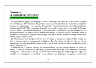 Management Stratégique
79
CHAPITRE 4.
LE MARKETING STRATEGIQUE
On conviendra d’appeler les stratégies d’activité l’ensemble des décisions et des actions touchant
aux problèmes de développement des produits (biens et services) offerts par l’entreprise, problèmes
touchant aux technologies et aux marchés. L’« activité » s’exprimera donc en termes de technologies-
produits-marchés (T-P-M). La stratégie d’activité correspond à ce que nous avons appelé la business
strategy; celle-ci est parfois distinguée de l’operations strategy, qui touche plus spécifiquement à des
produits déterminés, du point de vue de leur mise en oeuvre, la business strategy concernant plutôt un
ensemble de produits liés, soit par la technologie, soit par le marché, soit par le couple technologie-
marché, au sein d’une division.
La délimitation d’une stratégie d’activité peut être datée au milieu des années 70. Elle occupe une
place croissante dans le management stratégique, dans la mesure où elle se situe au niveau
opérationnel, par opposition à la corporate strategy, qui se situe à un niveau d’analyse plus large (buts,
culture, légitimité, etc.).
L’apparition de la business strategy est indubitablement liée aux progrès réalisés, au début des
années 70, dans les techniques de marketing, qui débouchent sur ce que l’on a appelé le « marketing
stratégique » : cette discipline évoque les manoeuvres réalisées par une entreprise pour s’adapter aux
marchés, en développant ses produits et en utilisant des techniques de gestion commerciale
 