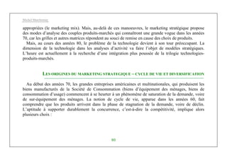 Michel Marchesnay
80
appropriées (le marketing mix). Mais, au-delà de ces manoeuvres, le marketing stratégique propose
des modes d’analyse des couples produits-marchés qui connaîtront une grande vogue dans les années
70, car les grilles et autres matrices répondent au souci de remise en cause des choix de produits.
Mais, au cours des années 80, le problème de la technologie devient à son tour préoccupant. La
dimension de la technologie dans les analyses d’activité va faire l’objet de modèles stratégiques.
L’heure est actuellement à la recherche d’une intégration plus poussée de la trilogie technologies-
produits-marchés.
LES ORIGINES DU MARKETING STRATEGIQUE – CYCLE DE VIE ET DIVERSIFICATION
Au début des années 70, les grandes entreprises américaines et multinationales, qui produisent les
biens manufacturés de la Société de Consommation (biens d’équipement des ménages, biens de
consommation d’usage) commencent à se heurter à un phénomène de saturation de la demande, voire
de sur-équipement des ménages. La notion de cycle de vie, apparue dans les années 60, fait
comprendre que les produits arrivent dans la phase de stagnation de la demande, voire de déclin.
L’aptitude à supporter durablement la concurrence, c’est-à-dire la compétitivité, implique alors
plusieurs choix :
 