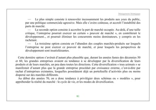 Management Stratégique
81
— Le plus simple consiste à renouveler incessamment les produits aux yeux du public,
par une politique commerciale agressive. Mais elle s’avère coûteuse, et accroît l’instabilité des
parts de marché.
— La seconde option consiste à accroître la part de marché occupée. Au-delà, d’une taille
critique, l’entreprise pourrait exercer un certain « pouvoir de marché », en contrôlerait le
développement.., et pourrait éliminer les concurrents moins dominateurs, y compris en les
rachetant.
— La troisième option consiste en l’abandon des couples marchés-produits sur lesquels
l’entreprise ne peut exercer ce pouvoir de marché, et pour lesquels les perspectives de
développement sont insatisfaisantes.
Cette dernière option s’avérait d’autant plus plausible que, durant les années fastes des décennies 50
et 60, les grandes entreprises avaient eu tendance à se développer par la diversification de leurs
produits et de leurs marchés, un peu dans toutes les directions. Cette diversification « tous azimuts » se
manifestait d’autant plus que la grande entreprise procédait par croissance externe, c’est-à-dire par
rachat d’entreprises existantes, lesquelles possédaient déjà un portefeuille d’activités plus ou moins
dispersé sur des marchés différents.
Au début des années 70, on a donc tendance à privilégier deux schémas ou « modèles », pour
appréhender la réalité du marché : le cycle de vie, et les modes de diversification.
 