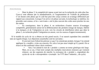 Michel Marchesnay
84
— Dans la phase 3, la compétitivité repose avant tout sur la recherche de coûts plus bas.
Ceux-ci sont obtenus par la standardisation, et l’augmentation de l’échelle de production.
C’est durant cette phase que le coût bas peut être conçu comme un avantage différentiel par
rapport aux concurrents. Lorsque l’on arrive à la phase suivante, la technologie se stabilise, les
procédés sont connus, et les « survivants » ont le plus souvent des coûts assez proches les uns
des autres.
— En conséquence, dans la phase 4, on recherchera d’autres sources d’avantages
compétitifs, généralement autour de la différenciation des produits (image de marque, fidélité
à la marque), et de l’intégration en aval, vers les circuits de distribution (alors que dans la
phase 3, on recherche plutôt l’intégration en amont, vers les sources d’approvisionnement).
Si le modèle de cycle de vie a obtenu un très grand succès, il ne saurait cependant être considéré
sans un regard critique. Les objections essentielles sont les suivantes :
— Il convient tout d’abord de préciser ce que l’on entend par produit, lorsque l’on entend
appliquer le « modèle » à des cas concrets. Or, cela n’est pas aussi simple qu’il y paraît. On se
trouve en fait confronté à deux choix extrêmes:
• Soit, l’on entend le mot de « produit » comme un terme générique très large.
Mais, en ce cas, il faut tenir compte des multiples innovations mineures qui viennent
relancer, sur des segments de marché, la croissance du « produit », engendrant des
cycles de vie de « microproduits » (exemple : les VTT dans l’industrie.., du cycle).
 