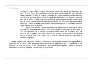 Michel Marchesnay
86
au cours des phases 2 et 3, on peut s’attendre à une concurrence de grand nombre. Au
cours de cette étape, il se produit un mouvement de concentration, lié à la recherche
des économies d’échelle, le taux de croissance des plus grandes entreprises devenant
supérieur au taux de croissance de la demande. En conséquence, au cours des phases 4
et 5, on se trouve en face d’une concurrence de petit nombre (oligopole), quitte à ce
que de petites entreprises survivent et prospèrent sur des micromarchés segmentés («
oligopole à frange »). Les comportements concurrentiels seront évidemment différents
selon ces structures de marché.
• Enfin, cette analyse centrée uniquement sur l’évolution du « marché » risque
de conduire, selon l’expression de Levitt, à une myopie des hommes de marketing, à
leur faire perdre de vue le fait que le consommateur n’achète pas un produit, mais les
services que ce produit rend pour satisfaire des besoins. Le « marché » serait alors
conçu de façon plus vaste, autour de ce que les gens de marketing appellent la
vocation du produit.
Au total, on peut donc dire que le « modèle » de cycle de vie du produit constitue une représentation
séduisante de la réalité, mais fortement contestable dans les hypothèses qui la constituent. C’est
pourquoi, au cours des années 70, elle sera soumise à de multiples aménagements, autour de grilles et
de matrices d’activités, destinées à en spécifier les utilisations.
 