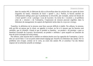 Management Stratégique
89
dans les années 60), le fabricant de skis se diversifiera dans les articles liés aux sports de loisir
(raquettes de tennis, vêtements de loisir « sportif », etc.). Parfois, le besoin satisfait est
suffisamment ambigu pour que le producteur se diversifie, par exemple, autour du besoin de
« loisir sportif » et de « prestige » (cas de Lacoste). Au terme de « vocation », on préférera
celui de « mission » de l’entreprise, l’expression de mission pouvant englober, dans la
littérature de management, les aspects de légitimité inclus dans la corporate strategy.
Toutefois, la définition de la mission reste bien souvent difficile à établir. Par ailleurs, la mission,
telle qu’elle est perçue par le client, est appelée à évoluer, au fur et à mesure que les besoins sont
satisfaits, que la clientèle s’étend et que le produit se banalise : un produit « de prestige » peut se
banaliser (exemple du Lacoste). Inversement, un produit « utilitaire » peut acquérir un caractère de
bien de loisir (exemple de la bicyclette).
Par ailleurs, cette mission doit se définir en relation étroite avec les capacités de l’entreprise, c’est-à-
dire ses savoir-faire. C’est un point relativement négligé par Ansoff et la littérature des années 70. Ce
problème sera évoqué, comme on le verra, au cours des années 80, et constitue l’un des thèmes
majeurs de la recherche actuelle en stratégie.
 