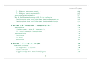Management Stratégique
9
Les décisions semi-programmées 211
Les décisions non-programmables 212
L’apport de la théorie des jeux 215
Prise de décision stratégique et taille de l’organisation 218
La prise de décision stratégique dans les grandes entreprises 219
La prise de décision stratégique dans les petites entreprises 223
CHAPITRE 10. ENTREPRENEUR ET ENTREPRENEURIAT 228
L’entrepreneur 228
L’entrepreneur, « héro de l’économie ? » 228
Les classifications de l’entrepreneur 231
L’entrepreneuriat 238
La création 238
Les aides 239
Evaluation 240
CHAPITRE 11. ANALYSE STRATEGIQUE 246
Problèmes soulevées 246
Du diagnostic à la décision 246
Le rôle des outils 247
L’apprentissage de la décision stratégique 249
 