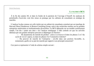 Michel Marchesnay
90
LA MATRICE BCG
À la fin des années 60, et dans la foulée de la parution de l’ouvrage d’Ansoff, les analyses de
portefeuille d’activités vont être mises en pratique par les cabinets de consultants en stratégie de
marchés.
L’analyse la plus connue est celle initiée par un cabinet de consultants constitué par un transfuge de
Harvard, Bruce Henderson, le Boston Consulting Group, suite à des recherches menées sur les grandes
entreprises américaines et multinationales diversifiées. Le BCG débouche sur un modèle extrêmement
simple, l’un des « ponts aux ânes » de l’analyse stratégique. L’idée centrale est que les activités
détenues par une grande entreprise peuvent se départager en fonction :
— Du dynamisme du marché du produit : celui-ci se trouve-t-il dans les phases 2 et 3 du
cycle de vie (cf. supra), ou dans les phases 4 et 5 (maturité et déclin)?
— Du pouvoir de marché de l’entreprise : est-elle dans une position favorable, et,
notamment, quelle est sa part de marché par rapport à son principal concurrent?
Ceci peut se représenter à l’aide du schéma simple suivant :
 