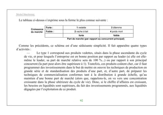 Michel Marchesnay
92
Le tableau ci-dessus s’exprime sous la forme le plus connue suivante :
Forte : 1 vedette 3 dilemme
Faible : 2 vache à lait 4 poids mort
Croissance
du marché
forte faible
Part de marché (par rapport au concurrent principal)
Comme les précédents, ce schéma est d’une séduisante simplicité. Il fait apparaître quatre types
d’activités :
— Le type 1 correspond aux produits vedettes, situés dans la phase ascendante du cycle
de vie, et pour lesquels l’entreprise est en bonne position par rapport au leader (si elle est elle-
même le leader, sa part de marché relative sera de 100 %...) ou par rapport à son principal
concurrent (la part peut alors être supérieure à 1). Toutefois, ces produits coûtent cher, car il faut
programmer des investissements dans le but de mettre en oeuvre les techniques de production en
grande série et de standardisation des produits d’une part, et, d’autre part, de préparer les
techniques de commercialisation conformes tant à la distribution à grande échelle, qu’au
maintien d’une bonne part de marché (alors que, rappelons-le, on va vers une concentration
croissante dans la phase ultérieure du cycle de vie). Donc, si le chiffre d’affaires est croissant,
les besoins en liquidités sont supérieurs, du fait des investissements programmés, aux liquidités
dégagées par l’exploitation de ce produit.
 