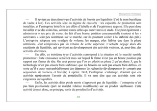 Management Stratégique
93
— Il revient au deuxième type d’activités de fournir ces liquidités (d’où le nom bucolique
de vache à lait). Ces activités sont en régime de croisière : les capacités de production sont
installées, et l’entreprise bénéficie des effets d’échelle et de l’expérience acquise. Elle peut donc
travailler avec des coûts bas, comme toutes celles qui survivent à ce stade. Elle peut également «
administrer » ses prix de vente, du fait d’une bonne position concurrentielle (surtout si les «
survivants » sont peu nombreux sur le marché, car ils pourront veiller à la stabilité des prix).
L’entreprise adoptera une stratégie de volume: les marges, plus faibles que dans la phase
antérieure, sont compensées par un volume de vente supérieur. L’activité dégage alors des
excédents de liquidités, qui serviront au développement des activités vedettes, et, peut-être, des
activités dilemmes.
— En effet, ce troisième type d’activités correspond à la situation où le marché semble
prometteur (forte croissance actuelle) mais sur lequel la firme n’est pas en bonne position par
rapport aux firmes de tête. On peut penser que l’on est plutôt en phase 2 qu’en phase 3, que la
technologie n’est pas encore bien stabilisée, que les besoins ne sont pas encore bien définis, en
sorte qu’il y aura vraisemblablement des dépenses de recherche-développement (y compris par
acquisition de licences et brevets) à opérer. Bref, l’entreprise s’interroge, d’autant que ces
activités représentent l’avenir du portefeuille. Il va sans dire que ces activités sont très
exigeantes en liquidités.
— Enfin, les activités dites poids morts n’apportent pas de liquidités : l’entreprise n’est
pas bien positionnée (part de marché relative insuffisante) sur un produit vieillissant. Cette
activité devrait donc, en principe, sortir du portefeuille d’activités.
 