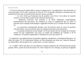 Michel Marchesnay
94
C’est peu de dire que la matrice BCG a connu un grand succès : son application a été universelle, au
cours des années 70. En effet, à partir de la Crise de 1973, les grandes entreprises constatent que leur
portefeuille d’activités est trop diversifié, pour les raisons suivantes :
— La crise révèle que beaucoup trop de produits sont arrivés à leur phase de maturité
avancée, voire de déclin, du fait d’une saturation des besoins.
— Beaucoup d’activités sont soumises à de fortes turbulences technologiques
(automatisation des processus), qui remettent en cause la compétitivité par les coûts: la
nécessité d’une stratégie technologique n’apparaîtra toutefois qu’à l’extrême fin de la décennie
70.
— La concurrence internationale (Europe, Asie du Sud-Est) remet en cause les positions
concurrentielles, souvent analysées dans une optique étroitement nord-américaine.
— Les grandes entreprises avaient adopté, à la fin des années 60, une stratégie de croissance
externe de type congloméral, sans prise en compte des problèmes de synergie et de fil
conducteur. Les grands conglomérats s’effondrent au cours des années 70.
Ce diagnostic vaut également pour les grandes entreprises européennes, et notamment françaises. Au
début des années 70, le Commissariat français au Plan demandera une étude sur l’industrie française
au cabinet BCG, afin de détecter les « poids morts » de notre industrie.
Le « modèle » BCG aura donc servi de référence à maintes opérations de restructuration des grands
groupes. Mais, à partir de la fin des années 70, il fera l’objet de vives critiques, au point qu’il apparaît
 