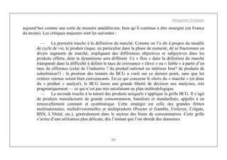 Management Stratégique
95
aujourd’hui comme une sorte de monstre antédiluvien, bien qu’il continue à être enseigné (en France
du moins). Les critiques majeures sont les suivantes :
— La première touche à la définition du marché. Comme on l’a dit à propos du modèle
de cycle de vie, le produit risque, en particulier dans la phase de maturité, de se fractionner en
divers segments de marché, impliquant des différences objectives et subjectives dans les
produits offerts, dont le dynamisme sera différent. Ce « flou » dans la définition du marché
transparaît dans la difficulté à définir le taux de croissance « élevé » ou « faible » à partir d’un
taux de référence (celui de l’industrie ? du produit national ou intérieur brut? de produits de
substitution?) : la position des tenants du BCG a varié sur ce dernier point, sans que les
critères retenus soient bien convaincants. En ce qui concerne le choix du « marché » (et donc
du « produit » analysé), le BCG laisse une grande liberté de décision aux analystes, très
pragmatiquement — ce qui n’est pas très satisfaisant au plan méthodologique.
— La seconde touche à la nature des produits auxquels s’applique la grille BCG. Il s’agit
de produits manufacturés de grande consommation, banalisés et standardisés, appelés à un
renouvellement constant et systématique. Cette stratégie est celle des grandes firmes
multinationales, multidivisionnelles et multiproduits (Procter et Gamble, Unilever, Colgate,
BSN, L’Oréal, etc.), généralement dans le secteur des biens de consommation. Cette grille
s’avère d’une utilisation plus délicate, dès l’instant que l’on aborde des domaines
 