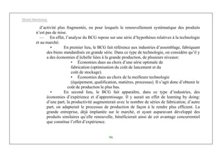 Michel Marchesnay
96
d’activité plus fragmentés, ou pour lesquels le renouvellement systématique des produits
n’est pas de mise.
— En effet, l’analyse du BCG repose sur une série d’hypothèses relatives à la technologie
et au marché:
• En premier lieu, le BCG fait référence aux industries d’assemblage, fabriquant
des biens standardisés en grande série. Dans ce type de technologie, on considère qu’il y
a des économies d’échelle liées à la grande production, de plusieurs niveaux:
• Économies dues au choix d’une série optimale de
fabrication (optimisation du coût de lancement et du
coût de stockage).
• Économies dues au choix de la meilleure technologie
(équipement, qualification, matières, processus). Il s’agit donc d’obtenir le
coût de production le plus bas.
• En second lieu, le BCG fait apparaître, dans ce type d’industries, des
économies d’expérience et d’apprentissage. Il y aurait un effet de learning by doing:
d’une part, la productivité augmenterait avec le nombre de séries de fabrication; d’autre
part, on adapterait le processus de production de façon à le rendre plus efficient. La
grande entreprise, déjà implantée sur le marché, et ayant auparavant développé des
produits similaires qu’elle renouvelle, bénéficierait ainsi de cet avantage concurrentiel
que constitue l’effet d’expérience.
 