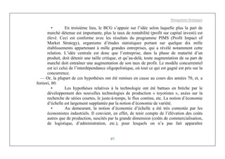 Management Stratégique
97
• En troisième lieu, le BCG s’appuie sur l’idée selon laquelle plus la part de
marché détenue est importante, plus le taux de rentabilité (profit sur capital investi) est
élevé. Ceci est conforme avec les résultats du programme PIMS (Profit Impact of
Market Strategy), organisme d’études statistiques portant sur quelque dix mille
établissements appartenant à mille grandes entreprises, qui a révélé notamment cette
relation. L’idée centrale est donc que l’entreprise, dans la phase de maturité d’un
produit, doit détenir une taille critique, et qu’au-delà, toute augmentation de sa part de
marché doit entraîner une augmentation de son taux de profit. Le modèle concurrentiel
est ici celui de l’interdépendance oligopolistique, où tout ce qui est gagné est pris sur la
concurrence.
— Or, la plupart de ces hypothèses ont été remises en cause au cours des années 70, et, a
fortiori, 80:
• Les hypothèses relatives à la technologie ont été battues en brèche par le
développement des nouvelles technologies de production « toyotistes », axées sur la
recherche de séries courtes, le juste-à-temps, le flux continu, etc. La notion d’économie
d’échelle est largement supplantée par la notion d’économie de variété.
• Au demeurant, la notion d’économie d’échelle a été très contestée par les
économistes industriels. Il convient, en effet, de tenir compte de l’élévation des coûts
autres que de production, suscités par la grande dimension (coûts de commercialisation,
de logistique, d’administration, etc.), pour lesquels on n’a pas fait apparaître
 