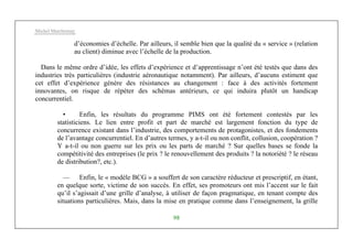 Michel Marchesnay
98
d’économies d’échelle. Par ailleurs, il semble bien que la qualité du « service » (relation
au client) diminue avec l’échelle de la production.
Dans le même ordre d’idée, les effets d’expérience et d’apprentissage n’ont été testés que dans des
industries très particulières (industrie aéronautique notamment). Par ailleurs, d’aucuns estiment que
cet effet d’expérience génère des résistances au changement : face à des activités fortement
innovantes, on risque de répéter des schémas antérieurs, ce qui induira plutôt un handicap
concurrentiel.
• Enfin, les résultats du programme PIMS ont été fortement contestés par les
statisticiens. Le lien entre profit et part de marché est largement fonction du type de
concurrence existant dans l’industrie, des comportements de protagonistes, et des fondements
de l’avantage concurrentiel. En d’autres termes, y a-t-il ou non conflit, collusion, coopération ?
Y a-t-il ou non guerre sur les prix ou les parts de marché ? Sur quelles bases se fonde la
compétitivité des entreprises (le prix ? le renouvellement des produits ? la notoriété ? le réseau
de distribution?, etc.).
— Enfin, le « modèle BCG » a souffert de son caractère réducteur et prescriptif, en étant,
en quelque sorte, victime de son succès. En effet, ses promoteurs ont mis l’accent sur le fait
qu’il s’agissait d’une grille d’analyse, à utiliser de façon pragmatique, en tenant compte des
situations particulières. Mais, dans la mise en pratique comme dans l’enseignement, la grille
 