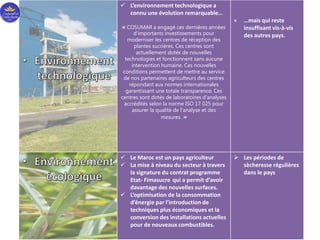  L’environnement technologique a
connu une évolution remarquable…
« COSUMAR a engagé ces dernières années
d’importants investissements pour
moderniser les centres de réception des
plantes sucrières. Ces centres sont
actuellement dotés de nouvelles
technologies et fonctionnent sans aucune
intervention humaine. Ces nouvelles
conditions permettent de mettre au service
de nos partenaires agriculteurs des centres
répondant aux normes internationales
garantissant une totale transparence. Ces
centres sont dotés de laboratoires d’analyses
accrédités selon la norme ISO 17 025 pour
assurer la qualité de l’analyse et des
mesures. »
× …mais qui reste
insuffisant vis-à-vis
des autres pays.
 Le Maroc est un pays agriculteur
 La mise à niveau du secteur à travers
la signature du contrat programme
Etat- Fimasucre qui a permit d’avoir
davantage des nouvelles surfaces.
 L’optimisation de la consommation
d’énergie par l’introduction de
techniques plus économiques et la
conversion des installations actuelles
pour de nouveaux combustibles.
 Les périodes de
sècheresse régulières
dans le pays
 