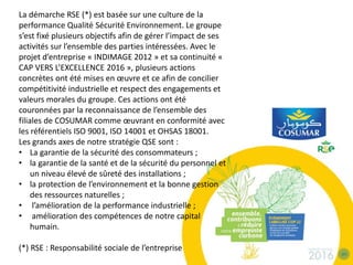 La démarche RSE (*) est basée sur une culture de la
performance Qualité Sécurité Environnement. Le groupe
s’est fixé plusieurs objectifs afin de gérer l’impact de ses
activités sur l’ensemble des parties intéressées. Avec le
projet d’entreprise « INDIMAGE 2012 » et sa continuité «
CAP VERS L’EXCELLENCE 2016 », plusieurs actions
concrètes ont été mises en œuvre et ce afin de concilier
compétitivité industrielle et respect des engagements et
valeurs morales du groupe. Ces actions ont été
couronnées par la reconnaissance de l’ensemble des
filiales de COSUMAR comme œuvrant en conformité avec
les référentiels ISO 9001, ISO 14001 et OHSAS 18001.
Les grands axes de notre stratégie QSE sont :
• La garantie de la sécurité des consommateurs ;
• la garantie de la santé et de la sécurité du personnel et
un niveau élevé de sûreté des installations ;
• la protection de l’environnement et la bonne gestion
des ressources naturelles ;
• l’amélioration de la performance industrielle ;
• amélioration des compétences de notre capital
humain.
(*) RSE : Responsabilité sociale de l’entreprise
 