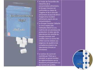  A l’instar de l’ensemble des
industries de la
consommation alimentaire,
le Groupe Cosumar est
confrontée au risque de
l’hygiène et de la sécurité
alimentaire et pourrait être à
l’origine d’un incident
alimentaire auprès de ses
consommateurs.
 Le Groupe Cosumar s’attache
au strict respect des
méthodes HACCP et à la
maîtrise de son processus de
production. A noter que les
laboratoires de contrôle du
Groupe Cosumar sont
certifiés selon la norme ISO
17015 (norme relative aux
exigences de qualité et de
compétence propres aux
laboratoires d’essais et
d’analyses).
 Le secteur du sucre est
contrôlé par l’Etat qui a
introduit un grand nombre
de réglementations qui se
focalisent principalement sur
les normes de qualités.
 