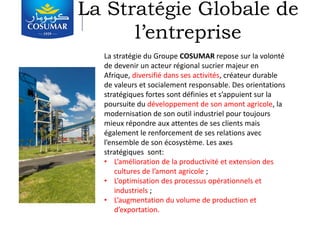 La Stratégie Globale de
l’entreprise
La stratégie du Groupe COSUMAR repose sur la volonté
de devenir un acteur régional sucrier majeur en
Afrique, diversifié dans ses activités, créateur durable
de valeurs et socialement responsable. Des orientations
stratégiques fortes sont définies et s’appuient sur la
poursuite du développement de son amont agricole, la
modernisation de son outil industriel pour toujours
mieux répondre aux attentes de ses clients mais
également le renforcement de ses relations avec
l’ensemble de son écosystème. Les axes
stratégiques sont:
• L’amélioration de la productivité et extension des
cultures de l’amont agricole ;
• L’optimisation des processus opérationnels et
industriels ;
• L’augmentation du volume de production et
d’exportation.
 