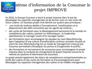 Système d’information de la Cosumar le
projet IMPROVE
En 2016, le Groupe Cosumar a lancé le projet Improve dans le but de
développer les capacités managériales et de former ainsi un réel vivier de
futurs cadres. Ce nouveau projet s’est décliné sur quatre axes principaux :
• une école de maîtrise dédiée à l’encadrement, l’amélioration et le
dépassement des défis rencontrés par les agents de maîtrise ;
• des cycles de formation pour le développement personnel et la montée en
compétence des cadres, portant sur thématiques : le leadership
opérationnel, le manager coach et le manager leader ;
• des formations pour accompagner les équipes du Lean Manufacturing
dans l’adoption d’une culture d’amélioration continue orientée résultat et
client (le Lean Manufacturing est un mode de management instauré par
Cosumar permettant d’éradiquer les pertes et d’augmenter le profit) ;
• des formations et recrutement de ressources pour accompagner le projet
Improve dans la conduite du changement (le projet Improve concerne la
refonte du Système d’information de Cosumar).
Le projet prévoit également des bilans de compétences comportementales au
profit des cadres et des cycles de formation et d'accompagnement pour
développer les capacités managériales des cadres et du middle management
 