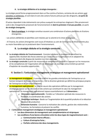 SOUFIANE MILOUDI
A. La stratégie délibérée et la stratégie émergente :
La stratégie prend forme progressivement dans un flux continu d’actions, certaines de ces actions sont
planifiées et délibérées, et vont dans le sens des actions futures prévues par des dirigeants, on parle de
stratégie planifiée.
D’autres répondent à des évènements non prévus auxquels les entreprises réagissent. Elles proviennent
suite à des changements provenant de l’environnement et dont la prévision n’est pas possible, on parle
de stratégie émergente.
➢ Dans la pratique, la stratégie constitue souvent une combinaison d’actions planifiées et d’actions
émergentes :
- Les actions délibérées et planifiées sont induites par la volonté et le choix stratégique.
- A l’inverse, les actions émergentes sont issues d’initiatives au sein de l’entreprise et d’événements plus
ou moins favorables qui se produisent dans l’environnement.
B. La stratégie déduite et la stratégie construite :
❖ La stratégie déduite de l’environnement : Consiste à élaborer la stratégie en identifiant les
opportunités résultant des forces externes qui s’exercent sur l’organisation et en adaptant les
ressources dont elle dispose de manière à en tirer avantage.
❖ La stratégie construite à partir de ressources et compétences Consiste à s’appuyer sur les ressources
et les compétences de l’organisation afin de développer un avantage concurrentiel qui permet
d’exploiter de nouvelles opportunités.
Section 5 : l’articulation management stratégique et management opérationnel
✓ Le management stratégique : il consiste à définir les grandes orientations de l’entreprise sur un
horizon temporel de moyen et long terme, c’est la direction générale qui définit les principaux propres
de l’entreprise et de son environnement.
✓ Le management opérationnel : la mise en œuvre des opérations définies par le management
stratégique repose sur les décisions et des actions qui constituent le cœur du management
opérationnel. Le management opérationnel repose essentiellement sur 3 dimensions :
 Dimension organisationnelle : Fondée sur l’allocation optimale des ressources la
flexibilité, la coordination des actions
 Dimension technique : Basée sur l’augmentation de la quantité produite et la réduction
des couts de production
 Dimension humaine : Concerne la motivation des salariés, gestion des relationnelles
humaines, les formations et prévenir les conflits
➢ L’articulation management stratégique et management opérationnel
▪ Les deux dimensions de management sont complémentaires et réciproques
▪ Les conditions d’une bonne articulation entre les deux types de magnanimement sont :
 Communication interne efficace ;
 Culture d’entreprise forte ;
 Parfaite cohérence des deux managements.
 