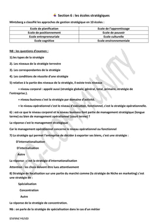 SOUFIANE MILOUDI
Section 6 : les écoles stratégiques
Mintzberg a classifié les approches de gestion stratégique en 10 écoles :
Ecole de planification Ecole de l’apprentissage
Ecole de positionnement Ecole de pouvoir
Ecole entrepreneuriale Ecole culturelle
Ecole cognitive Ecole environnementale
NB : les questions d’examen :
1).les types de la stratégie
2). Les niveaux de la stratégie terrestre
3). Les correspondantes de la stratégie
4). Les conditions de réussite d'une stratégie
5) relative à la partie des niveaux de la stratégie, il existe trois niveaux
+ niveau corporal : appelé aussi (stratégie globale, général, total, primaire, stratégie de
l’entreprise.).
+ niveau business c'est la stratégie par domaine d'activité.
+ le niveau opérationnel c'est le niveau d'exécution, fonctionnel, c'est la stratégie opérationnelle.
6) : est-ce que le niveau corporel et le niveau business font partie de management stratégique (longue
terme) ou bien de management opérationnel (court terme) ?
La réponse c'est le management stratégique
Car le management opérationnel concerne le niveau opérationnel ou fonctionnel
7) La stratégie qui permet l'entreprise de décider à exporter ses biens, c'est une stratégie :
D'internationalisation
D'internalisation
Autre
La réponse : c'est la stratégie d'internationalisation
Attention : les choix doivent être lues attentivement
8) Stratégie de focalisation sur une partie du marché comme (la stratégie de Niche en marketing) c'est
une stratégie de :
Spécialisation
Concentration
Autre
La réponse de la stratégie de concentration.
Nb : on parle de la stratégie de spécialisation dans le cas d'un métier
 