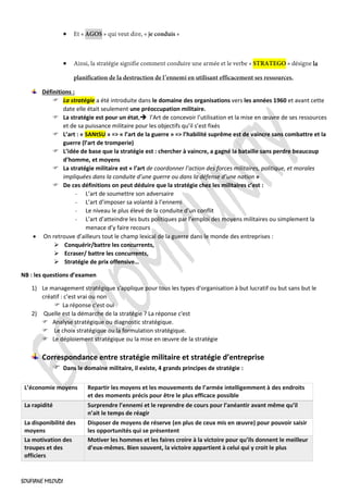 SOUFIANE MILOUDI
•
•
Définitions :
 La stratégie a été introduite dans le domaine des organisations vers les années 1960 et avant cette
date elle était seulement une préoccupation militaire.
 La stratégie est pour un état,➔ l’Art de concevoir l’utilisation et la mise en œuvre de ses ressources
et de sa puissance militaire pour les objectifs qu’il s’est fixés
 L’art : « SANtSU » => « l’art de la guerre » => l’habilité suprême est de vaincre sans combattre et la
guerre (l’art de tromperie)
 L’idée de base que la stratégie est : chercher à vaincre, a gagné la bataille sans perdre beaucoup
d’homme, et moyens
 La stratégie militaire est « l’art de coordonner l’action des forces militaires, politique, et morales
impliquées dans la conduite d’une guerre ou dans la défense d’une nation »
 De ces définitions on peut déduire que la stratégie chez les militaires c’est :
L’art de soumettre son adversaire
L’art d’imposer sa volanté à l’ennemi
Le niveau le plus élevé de la conduite d’un conflit
L’art d’atteindre les buts politiques par l’emploi des moyens militaires ou simplement la
menace d’y faire recours
• On retrouve d’ailleurs tout le champ lexical de la guerre dans le monde des entreprises :
➢ Conquérir/battre les concurrents,
➢ Ecraser/ battre les concurrents,
➢ Stratégie de prix offensive…
NB : les questions d’examen
1) Le management stratégique s'applique pour tous les types d'organisation à but lucratif ou but sans but le
créatif : c’est vrai ou non
 La réponse c'est oui
2) Quelle est la démarche de la stratégie ? La réponse c'est
 Analyse stratégique ou diagnostic stratégique.
 Le choix stratégique ou la formulation stratégique.
 Le déploiement stratégique ou la mise en œuvre de la stratégie
Correspondance entre stratégie militaire et stratégie d’entreprise
 Dans le domaine militaire, il existe, 4 grands principes de stratégie :
L’économie moyens Repartir les moyens et les mouvements de l’armée intelligemment à des endroits
et des moments précis pour être le plus efficace possible
La rapidité Surprendre l’ennemi et le reprendre de cours pour l’anéantir avant même qu’il
n’ait le temps de réagir
La disponibilité des
moyens
Disposer de moyens de réserve (en plus de ceux mis en œuvre) pour pouvoir saisir
les opportunités qui se présentent
La motivation des
troupes et des
officiers
Motiver les hommes et les faires croire à la victoire pour qu’ils donnent le meilleur
d’eux-mêmes. Bien souvent, la victoire appartient à celui qui y croit le plus
 