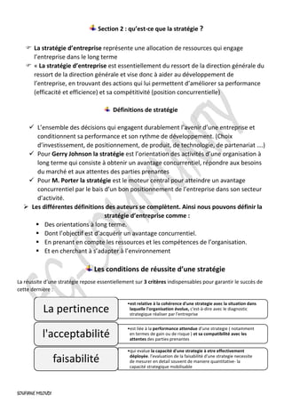 SOUFIANE MILOUDI
Section 2 : qu’est-ce que la stratégie ?
 La stratégie d’entreprise représente une allocation de ressources qui engage
l’entreprise dans le long terme
 « La stratégie d’entreprise est essentiellement du ressort de la direction générale du
ressort de la direction générale et vise donc à aider au développement de
l’entreprise, en trouvant des actions qui lui permettent d’améliorer sa performance
(efficacité et efficience) et sa compétitivité (position concurrentielle)
Définitions de stratégie
✓ L’ensemble des décisions qui engagent durablement l’avenir d’une entreprise et
conditionnent sa performance et son rythme de développement. (Choix
d’investissement, de positionnement, de produit, de technologie, de partenariat ….)
✓ Pour Gerry Johnson la stratégie est l’orientation des activités d’une organisation à
long terme qui consiste à obtenir un avantage concurrentiel, répondre aux besoins
du marché et aux attentes des parties prenantes
✓ Pour M. Porter la stratégie est le moteur central pour atteindre un avantage
concurrentiel par le bais d’un bon positionnement de l’entreprise dans son secteur
d’activité.
➢ Les différentes définitions des auteurs se complètent. Ainsi nous pouvons définir la
stratégie d’entreprise comme :
▪ Des orientations à long terme.
▪ Dont l’objectif est d’acquérir un avantage concurrentiel.
▪ En prenant en compte les ressources et les compétences de l’organisation.
▪ Et en cherchant à s’adapter à l’environnement
Les conditions de réussite d’une stratégie
La réussite d’une stratégie repose essentiellement sur 3 critères indispensables pour garantir le succès de
cette dernière :
•est relative à la cohérence d'une strategie avec la situation dans
laquelle l'organisation évolue, c'est-à-dire avec le diagnostic
strategique réaliser par l'entreprise
La pertinence
•est liée à la performance attendue d'une strategie ( notamment
en termes de gain ou de risque ) et sa compatibilité avec les
attentes des parties prenantes
l'acceptabilité
•qui evalue la capacité d'une strategie à etre effectivement
déployée. l'evaluation de la faisabilité d'une strategie necessite
de mesurer en detail souvent de maniere quantitative- la
capacité strategique mobilisable
faisabilité
 