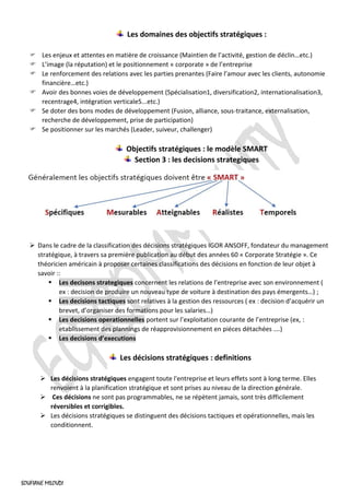 SOUFIANE MILOUDI
Les domaines des objectifs stratégiques :
 Les enjeux et attentes en matière de croissance (Maintien de l’activité, gestion de déclin…etc.)
 L’image (la réputation) et le positionnement « corporate » de l’entreprise
 Le renforcement des relations avec les parties prenantes (Faire l’amour avec les clients, autonomie
financière…etc.)
 Avoir des bonnes voies de développement (Spécialisation1, diversification2, internationalisation3,
recentrage4, intégration verticale5...etc.)
 Se doter des bons modes de développement (Fusion, alliance, sous-traitance, externalisation,
recherche de développement, prise de participation)
 Se positionner sur les marchés (Leader, suiveur, challenger)
Objectifs stratégiques : le modèle SMART
Section 3 : les decisions strategiques
➢ Dans le cadre de la classification des décisions stratégiques IGOR ANSOFF, fondateur du management
stratégique, à travers sa première publication au début des années 60 « Corporate Stratégie ». Ce
théoricien américain à proposer certaines classifications des décisions en fonction de leur objet à
savoir ::
▪ Les decisons strategiques concernent les relations de l’entreprise avec son environnement (
ex : decision de produire un nouveau type de voiture à destination des pays émergents…) ;
▪ Les decisions tactiques sont relatives à la gestion des ressources ( ex : decision d’acquérir un
brevet, d’organiser des formations pour les salaries…)
▪ Les decisions operationnelles portent sur l’exploitation courante de l’entreprise (ex, :
etablissement des plannings de réapprovisionnement en piéces détachées ….)
▪ Les decisions d’executions
Les décisions stratégiques : definitions
➢ Les décisions stratégiques engagent toute l'entreprise et leurs effets sont à long terme. Elles
renvoient à la planification stratégique et sont prises au niveau de la direction générale.
➢ Ces décisions ne sont pas programmables, ne se répètent jamais, sont très difficilement
réversibles et corrigibles.
➢ Les décisions stratégiques se distinguent des décisions tactiques et opérationnelles, mais les
conditionnent.
 