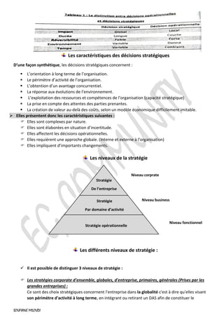 SOUFIANE MILOUDI
Les caractéristiques des décisions stratégiques
D’une façon synthétique, les décisions stratégiques concernent :
▪ L’orientation à long terme de l’organisation.
▪ Le périmètre d’activité de l’organisation.
▪ L’obtention d’un avantage concurrentiel.
▪ La réponse aux évolutions de l’environnement.
▪ L’exploitation des ressources et compétences de l’organisation (capacité stratégique)
▪ La prise en compte des attentes des parties prenantes.
▪ La création de valeur au-delà des coûts, selon un modèle économique difficilement imitable.
➢ Elles présentent donc les caractéristiques suivantes :
 Elles sont complexes par nature.
 Elles sont élaborées en situation d’incertitude.
 Elles affectent les décisions opérationnelles.
 Elles requièrent une approche globale. (Interne et externe à l’organisation)
 Elles impliquent d’importants changements.
Les niveaux de la stratégie
Les différents niveaux de stratégie :
✓ Il est possible de distinguer 3 niveaux de stratégie :
 Les stratégies corporate d'ensemble, globales, d'entreprise, primaires, générales (Prises par les
grandes entreprises) :
Ce sont des choix stratégiques concernent l'entreprise dans la globalité c'est à dire qu'elles visant
son périmètre d'activité à long terme, en intégrant ou retirant un DAS afin de constituer le
Stratégie
De l’entreprise
Stratégie
Par domaine d’activité
Stratégie opérationnelle
Niveau corprate
Niveau business
Niveau fonctionnel
 