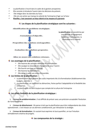 SOUFIANE MILOUDI
 La planification s’inscrit dans le cadre de la gestion prospective.
 Elle consiste à introduire l’avenir dans les décisions du présent.
 Elle intègre donc les données du futur.
 Elle est une action qui marque la volonté de l’entreprise d’agir sur le futur
 Planifier, c’est concevoir un futur désiré et les moyens d’y parvenir
Les étapes de la planification stratégique sont les suivantes :
Les avantages de la planification
 Elle favorise des activités réfléchies et méthodiques.
 Elle souligne la nécessité de changements pour l’avenir.
 Elle fournit une base au contrôle.
 Elle favorise les réalisations.
 Elle oblige à avoir une vision d’ensemble.
Les limites de la planification :
 La planification peut générer des coûts importants liés à la formalisation (établissement des
budgets, contrôle…)
 La planification, en rigidifiant les démarches, freine parfois l’adaptabilité et la flexibilité des
entreprises.
 La planification ne tient toujours pas compte de la culture de l’entreprise
Les effets limitatifs de la planification stratégique :
➢ L’erreur de prédétermination : il est difficile de prévoir avec une précision acceptable l’évolution
de l’environnement.
➢ L’erreur de détachement : On pense à tort que la planification peut être indépendante des choix
opérationnels : c’est inexact car ces derniers conditionnent, par rétroaction la stratégie.
➢ L’erreur de formalisation : En voulant tout exprimer et tout quantifier, on tue l’intuition
véritablement créatrice de progrès.
Les composantes de la stratégie :
La planification se caractérise par
une attitude d’engagement
fondée sur l’anticipation, la
finalisation et la volanté
 