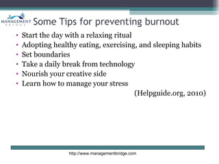 Some Tips for preventing burnout
•   Start the day with a relaxing ritual
•   Adopting healthy eating, exercising, and sleeping habits
•   Set boundaries
•   Take a daily break from technology
•   Nourish your creative side
•   Learn how to manage your stress
                                         (Helpguide.org, 2010)




                  http://www.managementbridge.com
 