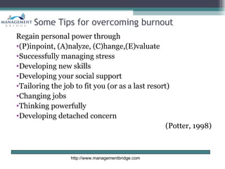 Some Tips for overcoming burnout
Regain personal power through
•(P)inpoint, (A)nalyze, (C)hange,(E)valuate
•Successfully managing stress
•Developing new skills
•Developing your social support
•Tailoring the job to fit you (or as a last resort)
•Changing jobs
•Thinking powerfully
•Developing detached concern
                                                  (Potter, 1998)



                 http://www.managementbridge.com
 