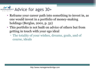 Advice for ages 30+
• Reframe your career path into something to invest in, as
  one would invest in a portfolio of money-making
  holdings (Berglas, 2001, p. 52)
• This portfolio is not built on advice of others but from
  getting in touch with your ego ideal
  ▫ The totality of your wishes, dreams, goals, and of
    course, ideals




                http://www.managementbridge.com
 