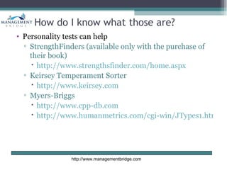 How do I know what those are?
• Personality tests can help
  ▫ StrengthFinders (available only with the purchase of
    their book)
     http://www.strengthsfinder.com/home.aspx
  ▫ Keirsey Temperament Sorter
     http://www.keirsey.com
  ▫ Myers-Briggs
     http://www.cpp-db.com
     http://www.humanmetrics.com/cgi-win/JTypes1.htm




               http://www.managementbridge.com
 