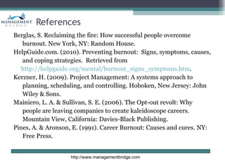 References
Berglas, S. Reclaiming the fire: How successful people overcome
   burnout. New York, NY: Random House.
HelpGuide.com. (2010). Preventing burnout: Signs, symptoms, causes,
   and coping strategies. Retrieved from
  http://helpguide.org/mental/burnout_signs_symptoms.htm.
Kerzner, H. (2009). Project Management: A systems approach to
   planning, scheduling, and controlling. Hoboken, New Jersey: John
   Wiley & Sons.
Mainiero, L. A. & Sullivan, S. E. (2006). The Opt-out revolt: Why
   people are leaving companies to create kaleidoscope careers.
   Mountain View, California: Davies-Black Publishing.
Pines, A. & Aronson, E. (1991). Career Burnout: Causes and cures. NY:
   Free Press.


                    http://www.managementbridge.com
 