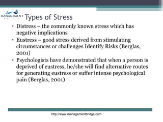 Types of Stress
• Distress – the commonly known stress which has
  negative implications
• Eustress – good stress derived from stimulating
  circumstances or challenges Identify Risks (Berglas,
  2001)
• Psychologists have demonstrated that when a person is
  deprived of eustress, he/she will find alternative routes
  for generating eustress or suffer intense psychological
  pain (Berglas, 2001)




                 http://www.managementbridge.com
 