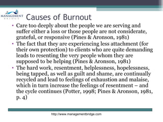 Causes of Burnout
• Care too deeply about the people we are serving and
  suffer either a loss or those people are not considerate,
  grateful, or responsive (Pines & Aronson, 1981)
• The fact that they are experiencing less attachment (for
  their own protection) to clients who are quite demanding
  leads to resenting the very people whom they are
  supposed to be helping (Pines & Aronson, 1981)
• The hard work, resentment, helplessness, hopelessness,
  being tapped, as well as guilt and shame, are continually
  recycled and lead to feelings of exhaustion and malaise,
  which in turn increase the feelings of resentment – and
  the cycle continues (Potter, 1998; Pines & Aronson, 1981,
  p. 4)


                http://www.managementbridge.com
 