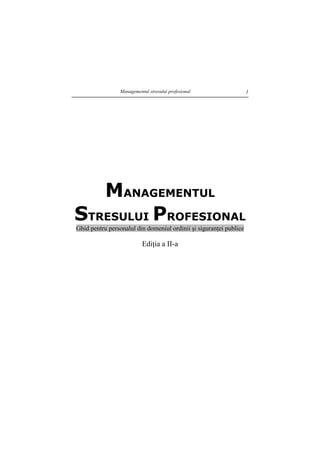 Managementul stresului profesional 1
MANAGEMENTUL
STRESULUI PROFESIONAL
Ghid pentru personalul din domeniul ordinii şi siguranţei publice
Ediţia a II-a
 
