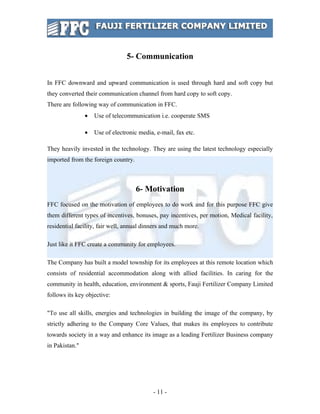 5- Communication


In FFC downward and upward communication is used through hard and soft copy but
they converted their communication channel from hard copy to soft copy.
There are following way of communication in FFC.
                •   Use of telecommunication i.e. cooperate SMS

                •   Use of electronic media, e-mail, fax etc.

They heavily invested in the technology. They are using the latest technology especially
imported from the foreign country.



                                     6- Motivation
FFC focused on the motivation of employees to do work and for this purpose FFC give
them different types of incentives, bonuses, pay incentives, per motion, Medical facility,
residential facility, fair well, annual dinners and much more.

Just like it FFC create a community for employees.

The Company has built a model township for its employees at this remote location which
consists of residential accommodation along with allied facilities. In caring for the
community in health, education, environment & sports, Fauji Fertilizer Company Limited
follows its key objective:

"To use all skills, energies and technologies in building the image of the company, by
strictly adhering to the Company Core Values, that makes its employees to contribute
towards society in a way and enhance its image as a leading Fertilizer Business company
in Pakistan."




                                            - 11 -
 