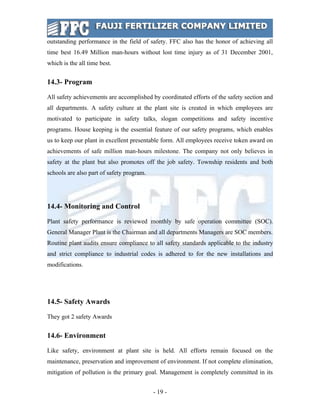 outstanding performance in the field of safety. FFC also has the honor of achieving all
time best 16.49 Million man-hours without lost time injury as of 31 December 2001,
which is the all time best.


14.3- Program

All safety achievements are accomplished by coordinated efforts of the safety section and
all departments. A safety culture at the plant site is created in which employees are
motivated to participate in safety talks, slogan competitions and safety incentive
programs. House keeping is the essential feature of our safety programs, which enables
us to keep our plant in excellent presentable form. All employees receive token award on
achievements of safe million man-hours milestone. The company not only believes in
safety at the plant but also promotes off the job safety. Township residents and both
schools are also part of safety program.




14.4- Monitoring and Control

Plant safety performance is reviewed monthly by safe operation committee (SOC).
General Manager Plant is the Chairman and all departments Managers are SOC members.
Routine plant audits ensure compliance to all safety standards applicable to the industry
and strict compliance to industrial codes is adhered to for the new installations and
modifications.




14.5- Safety Awards

They got 2 safety Awards


14.6- Environment

Like safety, environment at plant site is held. All efforts remain focused on the
maintenance, preservation and improvement of environment. If not complete elimination,
mitigation of pollution is the primary goal. Management is completely committed in its


                                           - 19 -
 