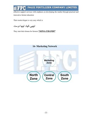 effective support services with emphasis on developing the market through practical and
innovative farmer education

Their motto/slogan is very easy which is


‫ﺍﭽﻬﻰ ﻜﻬﺍﺩ ﺍﭽﻬﺍ ﺩﻭﺳﺕ‬
They start their drama for farmers “SONA CHANDI”




                          16- Marketing Network




                                           Marketing
                                             Zone




                     North                 Central            South
                     Zone                   Zone              Zone




                                           - 22 -
 