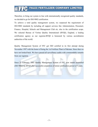 Therefore, to bring our system in line with internationally recognized quality standards,
we decided to go for ISO-9002 certification.
To achieve a total quality management system, we surpassed the requirement of
ISO-9002 standards by including all support services like Administration, Personnel,
Finance, Hospital, Schools and Management Club etc. also in the certification scope.
We selected Bureau of Veritas Quality International (BVQI), England, a leading
certification agency as our registrar.BVQI is honoured by various accreditation
authorities of the world.


Quality Management System of FFC got ISO certified in its first attempt during
November 1997 with the honor of being the 1st Fertilizer Plant in Pakistan. Since then we
have not looked back. We have passed all surveillance audits with commendable remarks
from our registrar.


Since 21 February, 2001 Quality Management System of FFC now stands recertified
(ISO 9002) by BVQI after successful completion of initial certification period of 3 years.




                                           -3-
 