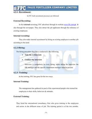 4.2.1- Recruitment:
                  In FFC both recruitment processes are followed.


External Recruiting:
       In the external recruiting, FFC advertises through its website www.ffc.com.pk &
also through the newspaper. They also attract the job applicants through the reference of
existing employees.

Internal recruiting:
       They also make internal recruitment by hiring an existing employee to another job
according to the need.

4.2.2-Hiring:
   The hiring procedure they have conducted is the following.
           •   Take the written tests

           •   Conduct the interview

               Interview is compulsory in every hiring, while taking the interview the
               HR manager and the specific department manager must be present.

4.2.3- Training:
       In the training, FFC has gone for the two ways.

Internal Training:


       The management has gathered its pool of the experienced people who trained the
       employees in their skills, behaviors & attitudes.

External Training:


   They hired the international consultancy firm who gives training to the employees
   and assists in the different areas of job. The training period is of the two months.


                                           -9-
 