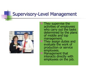 Supervisory-Level Management They supervise the activities of employees who carry out the tasks determined by the plans of middle and top management. They assign duties and evaluate the work of production or service employees. Management that interacts directly with employees on the job. 