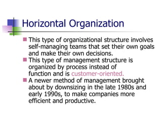 Horizontal Organization This type of organizational structure involves self-managing teams that set their own goals and make their own decisions.  This type of management structure is organized by process instead of  function and is  customer-oriented. A newer method of management brought about by downsizing in the late 1980s and early 1990s, to make companies more efficient and productive. 