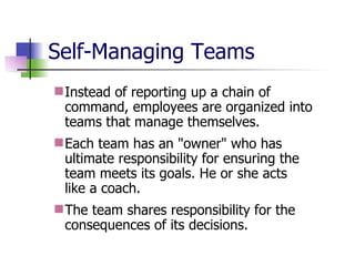 Self-Managing Teams Instead of reporting up a chain of command, employees are organized into teams that manage themselves.  Each team has an "owner" who has ultimate responsibility for ensuring the team meets its goals. He or she acts  like a coach. The team shares responsibility for the consequences of its decisions. 